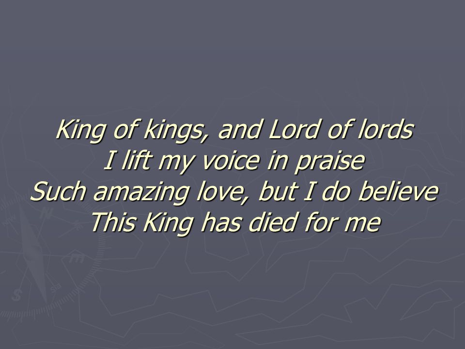 King of kings, and Lord of lords I lift my voice in praise Such amazing love, but I do believe This King has died for me