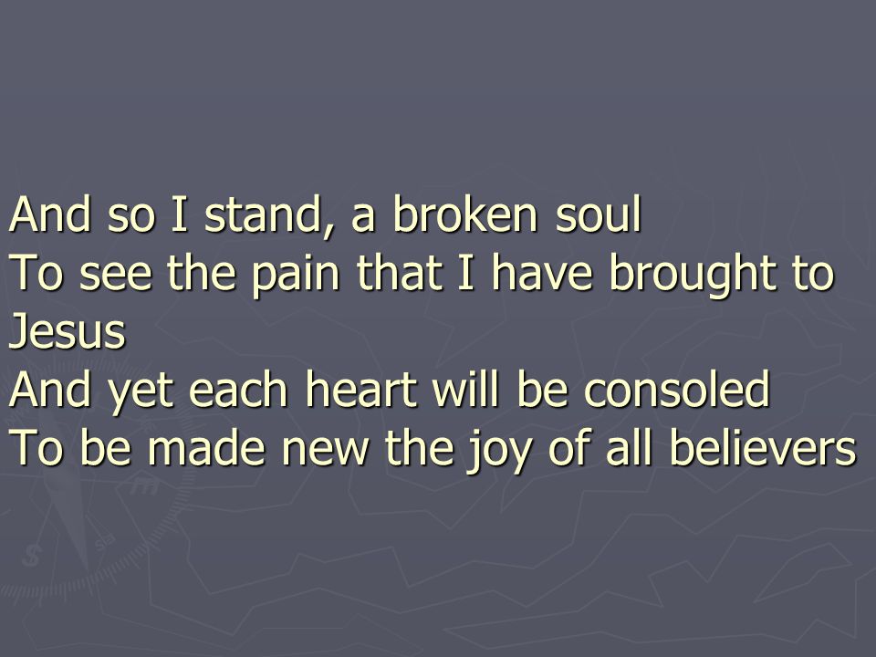 And so I stand, a broken soul To see the pain that I have brought to Jesus And yet each heart will be consoled To be made new the joy of all believers