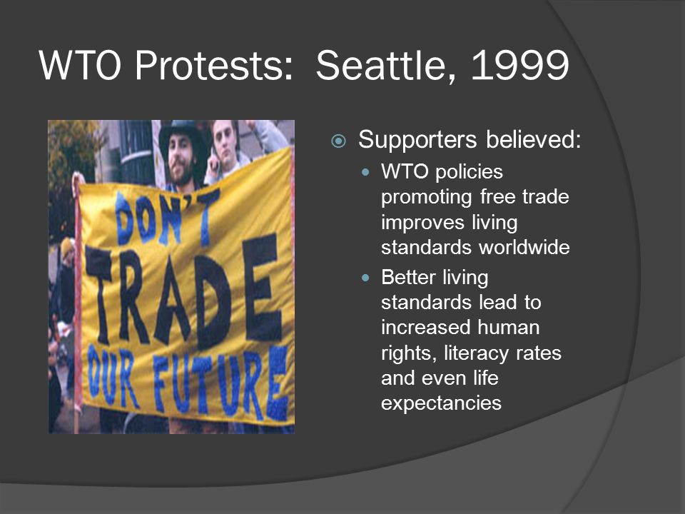 WTO Protests: Seattle, 1999  Supporters believed: WTO policies promoting free trade improves living standards worldwide Better living standards lead to increased human rights, literacy rates and even life expectancies
