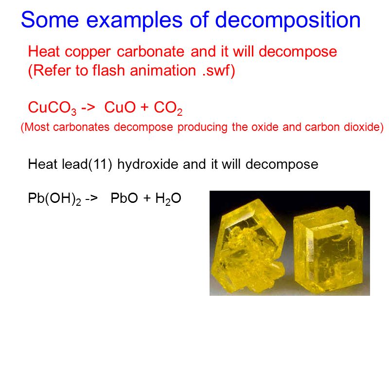 Some examples of decomposition Heat copper carbonate and it will decompose (Refer to flash animation.swf) CuCO 3 -> CuO + CO 2 (Most carbonates decompose producing the oxide and carbon dioxide) Heat lead(11) hydroxide and it will decompose Pb(OH) 2 -> PbO + H 2 O