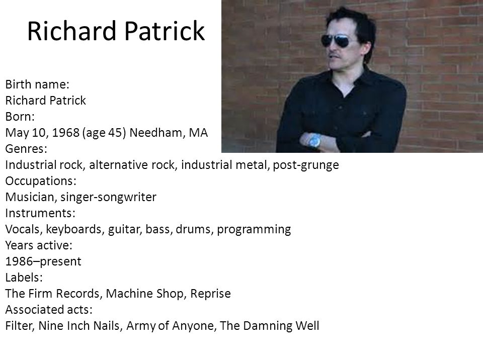 Richard Patrick Birth name: Richard Patrick Born: May 10, 1968 (age 45) Needham, MA Genres: Industrial rock, alternative rock, industrial metal, post-grunge Occupations: Musician, singer-songwriter Instruments: Vocals, keyboards, guitar, bass, drums, programming Years active: 1986–present Labels: The Firm Records, Machine Shop, Reprise Associated acts: Filter, Nine Inch Nails, Army of Anyone, The Damning Well