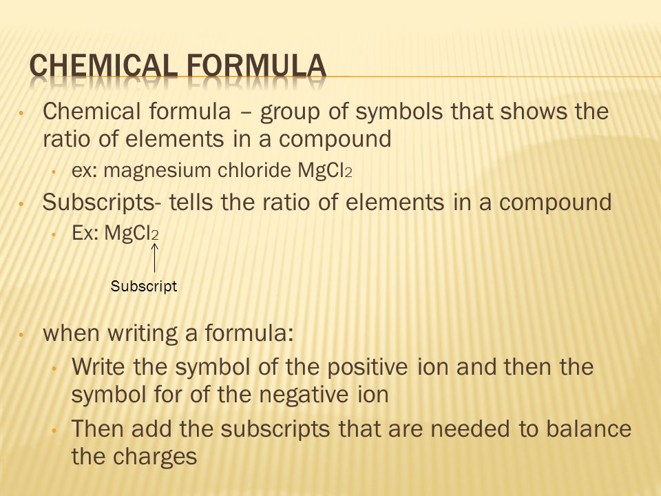 Chemical formula – group of symbols that shows the ratio of elements in a compound ex: magnesium chloride MgCl 2 Subscripts- tells the ratio of elements in a compound Ex: MgCl 2 when writing a formula: Write the symbol of the positive ion and then the symbol for of the negative ion Then add the subscripts that are needed to balance the charges Subscript