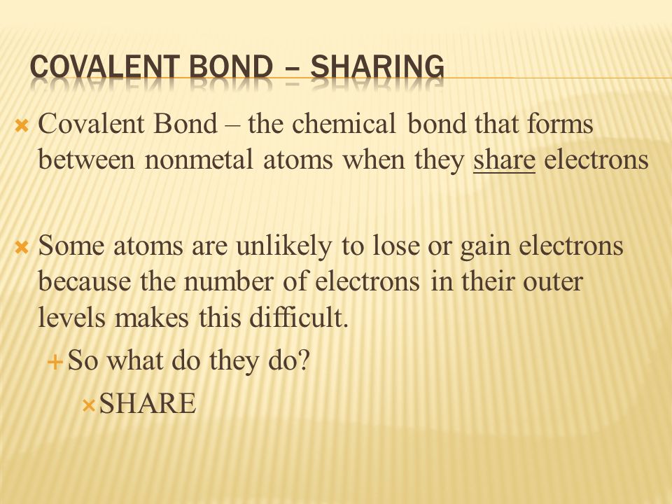  Covalent Bond – the chemical bond that forms between nonmetal atoms when they share electrons  Some atoms are unlikely to lose or gain electrons because the number of electrons in their outer levels makes this difficult.