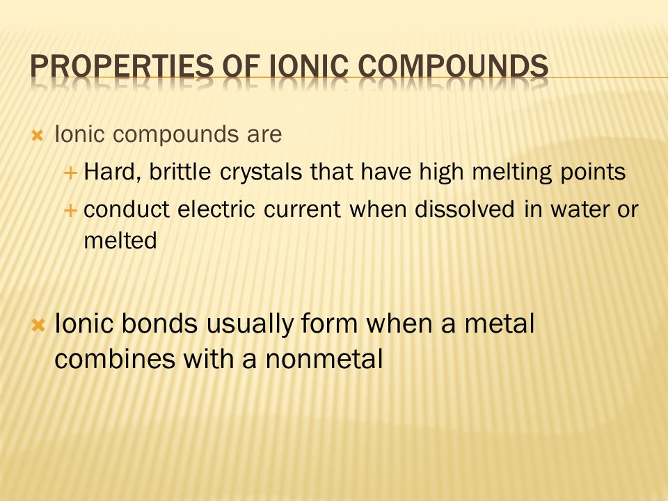  Ionic compounds are  Hard, brittle crystals that have high melting points  conduct electric current when dissolved in water or melted  Ionic bonds usually form when a metal combines with a nonmetal