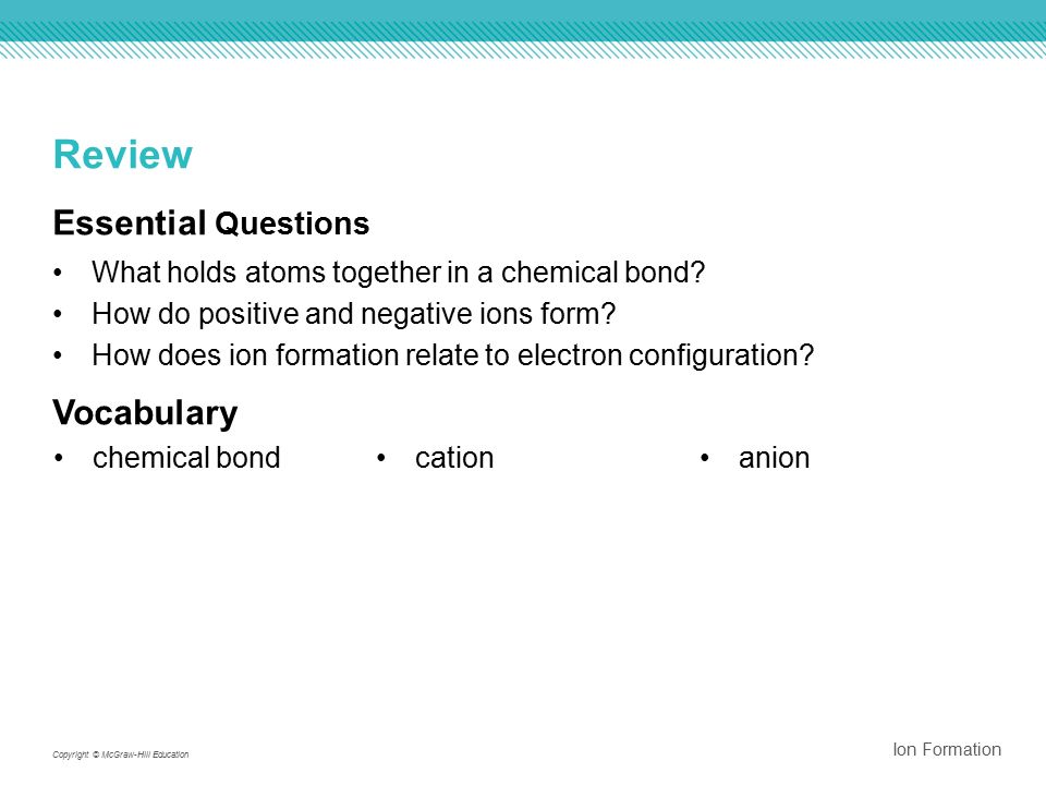 Ion Formation Copyright © McGraw-Hill Education Review Essential Questions What holds atoms together in a chemical bond.