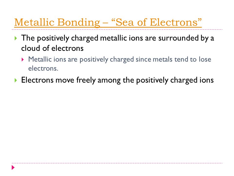 Metallic Bonding – Sea of Electrons  The positively charged metallic ions are surrounded by a cloud of electrons  Metallic ions are positively charged since metals tend to lose electrons.