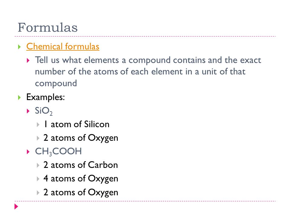 Formulas  Chemical formulas Chemical formulas  Tell us what elements a compound contains and the exact number of the atoms of each element in a unit of that compound  Examples:  SiO 2  1 atom of Silicon  2 atoms of Oxygen  CH 3 COOH  2 atoms of Carbon  4 atoms of Oxygen  2 atoms of Oxygen