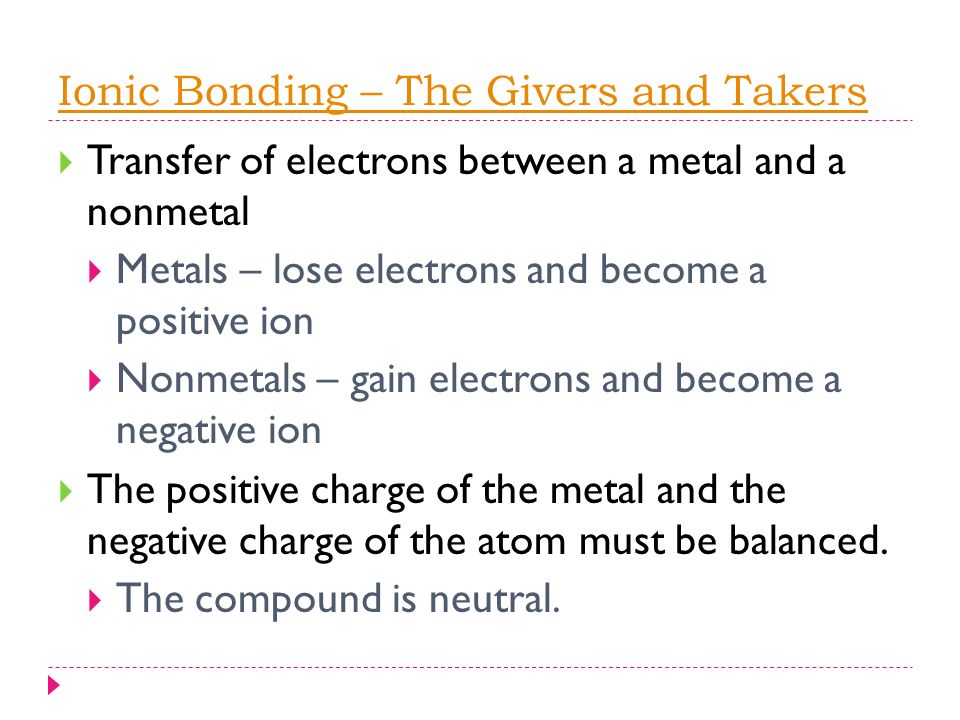 Ionic Bonding – The Givers and Takers  Transfer of electrons between a metal and a nonmetal  Metals – lose electrons and become a positive ion  Nonmetals – gain electrons and become a negative ion  The positive charge of the metal and the negative charge of the atom must be balanced.