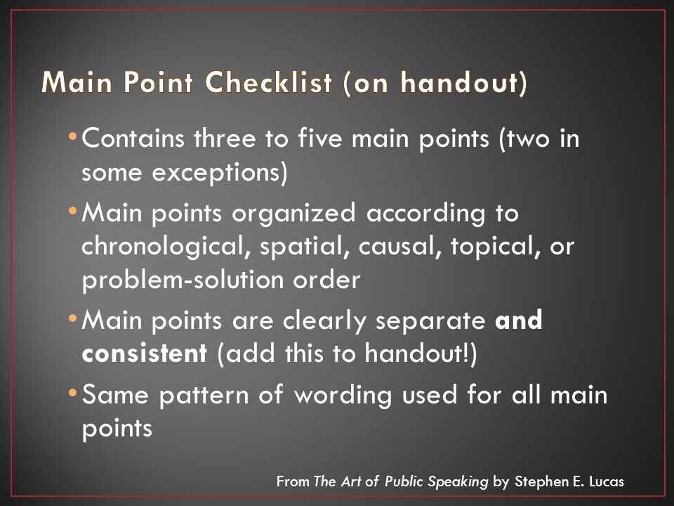 Contains three to five main points (two in some exceptions) Main points organized according to chronological, spatial, causal, topical, or problem-solution order Main points are clearly separate and consistent (add this to handout!) Same pattern of wording used for all main points From The Art of Public Speaking by Stephen E.