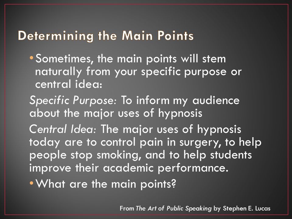 Sometimes, the main points will stem naturally from your specific purpose or central idea: Specific Purpose: To inform my audience about the major uses of hypnosis Central Idea: The major uses of hypnosis today are to control pain in surgery, to help people stop smoking, and to help students improve their academic performance.