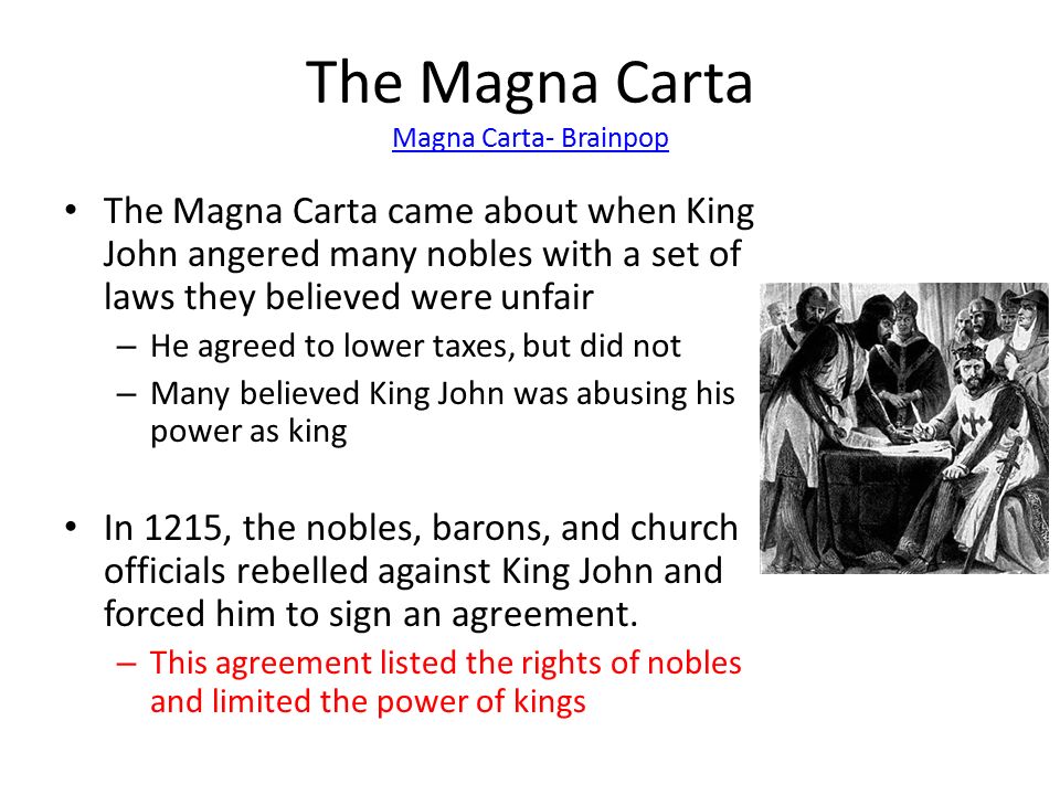 The Magna Carta Magna Carta- Brainpop Magna Carta- Brainpop The Magna Carta came about when King John angered many nobles with a set of laws they believed were unfair – He agreed to lower taxes, but did not – Many believed King John was abusing his power as king In 1215, the nobles, barons, and church officials rebelled against King John and forced him to sign an agreement.