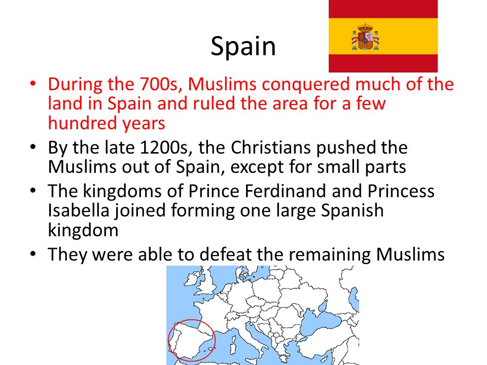 Spain During the 700s, Muslims conquered much of the land in Spain and ruled the area for a few hundred years By the late 1200s, the Christians pushed the Muslims out of Spain, except for small parts The kingdoms of Prince Ferdinand and Princess Isabella joined forming one large Spanish kingdom They were able to defeat the remaining Muslims