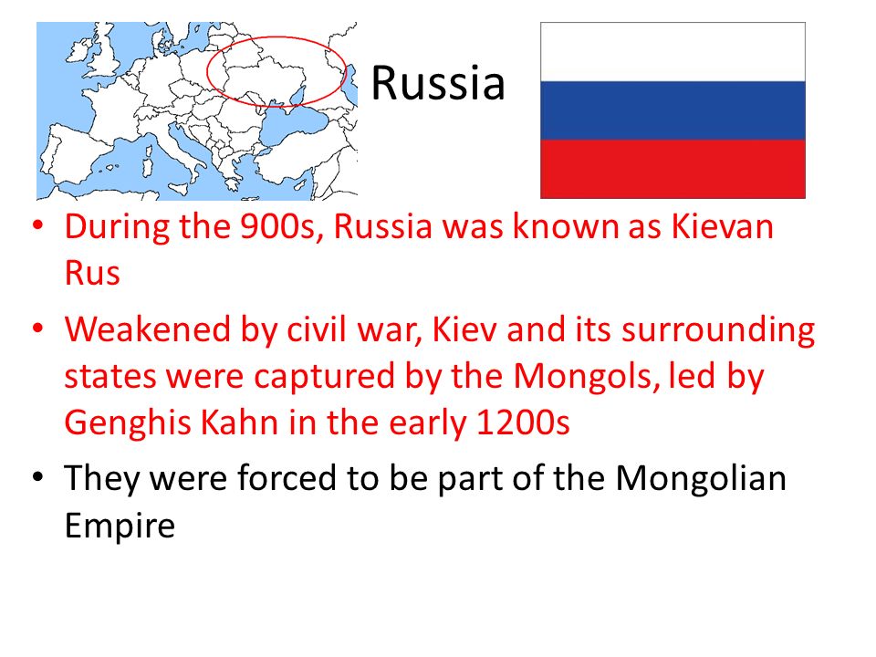 Russia During the 900s, Russia was known as Kievan Rus Weakened by civil war, Kiev and its surrounding states were captured by the Mongols, led by Genghis Kahn in the early 1200s They were forced to be part of the Mongolian Empire