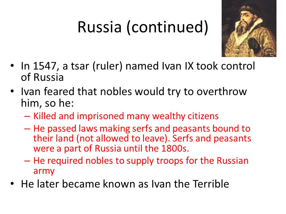 Russia (continued) In 1547, a tsar (ruler) named Ivan IX took control of Russia Ivan feared that nobles would try to overthrow him, so he: – Killed and imprisoned many wealthy citizens – He passed laws making serfs and peasants bound to their land (not allowed to leave).