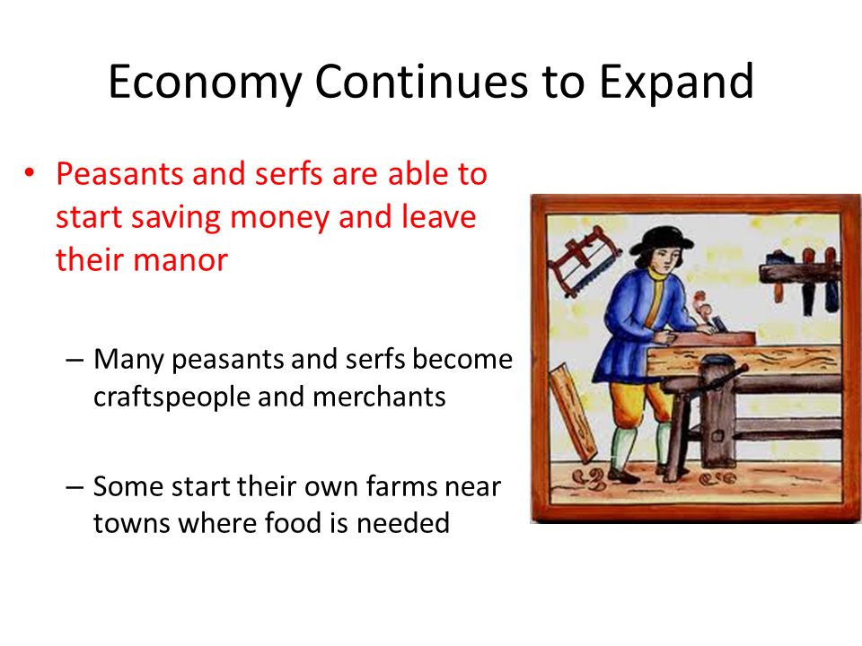 Economy Continues to Expand Peasants and serfs are able to start saving money and leave their manor – Many peasants and serfs become craftspeople and merchants – Some start their own farms near towns where food is needed