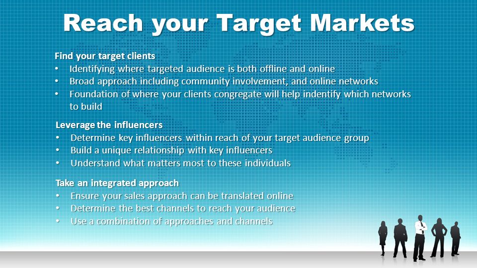 Reach your Target Markets Find your target clients Identifying where targeted audience is both offline and online Identifying where targeted audience is both offline and online Broad approach including community involvement, and online networks Broad approach including community involvement, and online networks Foundation of where your clients congregate will help indentify which networks to build Foundation of where your clients congregate will help indentify which networks to build Leverage the influencers Determine key influencers within reach of your target audience group Determine key influencers within reach of your target audience group Build a unique relationship with key influencers Build a unique relationship with key influencers Understand what matters most to these individuals Understand what matters most to these individuals Take an integrated approach Ensure your sales approach can be translated online Ensure your sales approach can be translated online Determine the best channels to reach your audience Determine the best channels to reach your audience Use a combination of approaches and channels Use a combination of approaches and channels