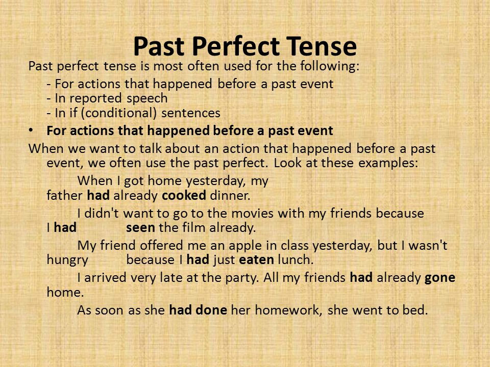 Past Perfect Tense Past perfect tense is most often used for the following: - For actions that happened before a past event - In reported speech - In if (conditional) sentences For actions that happened before a past event When we want to talk about an action that happened before a past event, we often use the past perfect.