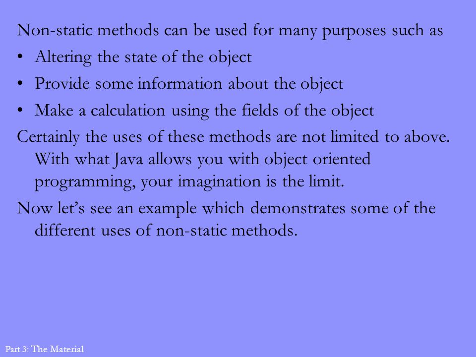 Non-static methods can be used for many purposes such as Altering the state of the object Provide some information about the object Make a calculation using the fields of the object Certainly the uses of these methods are not limited to above.