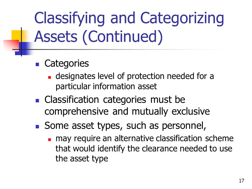 Classifying and Categorizing Assets (Continued) Categories designates level of protection needed for a particular information asset Classification categories must be comprehensive and mutually exclusive Some asset types, such as personnel, may require an alternative classification scheme that would identify the clearance needed to use the asset type 17