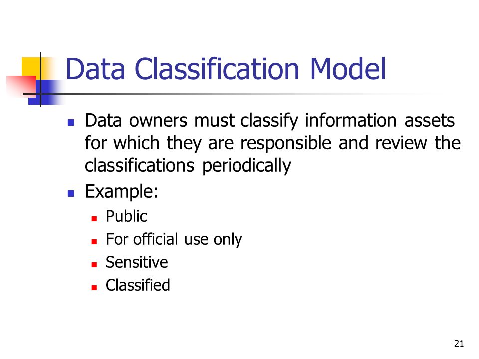Data Classification Model Data owners must classify information assets for which they are responsible and review the classifications periodically Example: Public For official use only Sensitive Classified 21