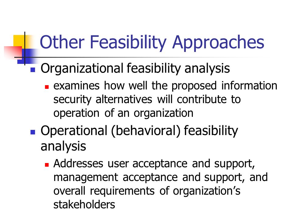 Other Feasibility Approaches Organizational feasibility analysis examines how well the proposed information security alternatives will contribute to operation of an organization Operational (behavioral) feasibility analysis Addresses user acceptance and support, management acceptance and support, and overall requirements of organization’s stakeholders