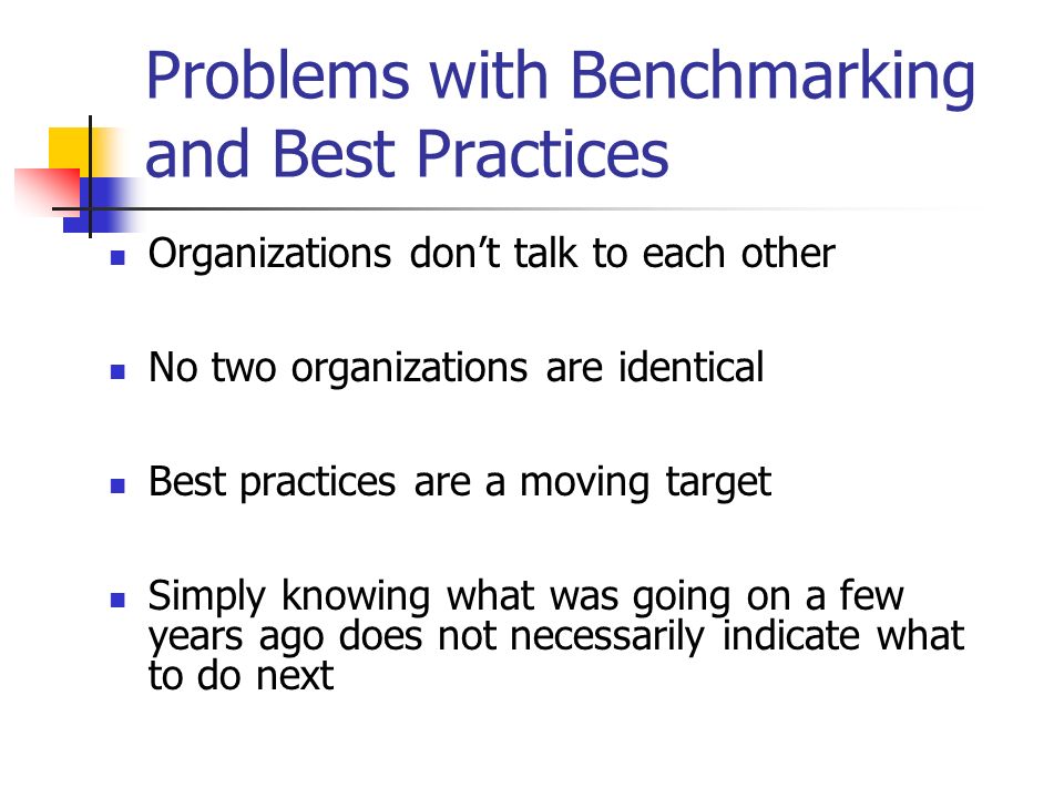 Problems with Benchmarking and Best Practices Organizations don’t talk to each other No two organizations are identical Best practices are a moving target Simply knowing what was going on a few years ago does not necessarily indicate what to do next