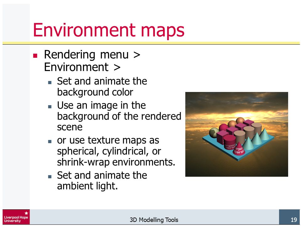 3D Modelling Tools 19 Environment maps Rendering menu > Environment > Set and animate the background color Use an image in the background of the rendered scene or use texture maps as spherical, cylindrical, or shrink-wrap environments.