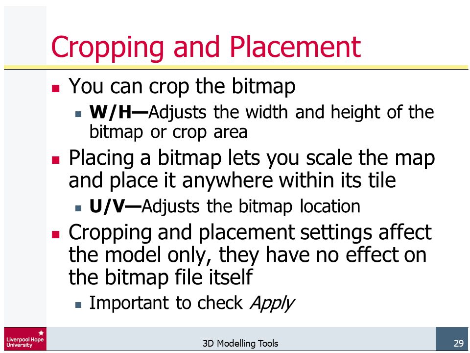 3D Modelling Tools 29 Cropping and Placement You can crop the bitmap W/H—Adjusts the width and height of the bitmap or crop area Placing a bitmap lets you scale the map and place it anywhere within its tile U/V—Adjusts the bitmap location Cropping and placement settings affect the model only, they have no effect on the bitmap file itself Important to check Apply