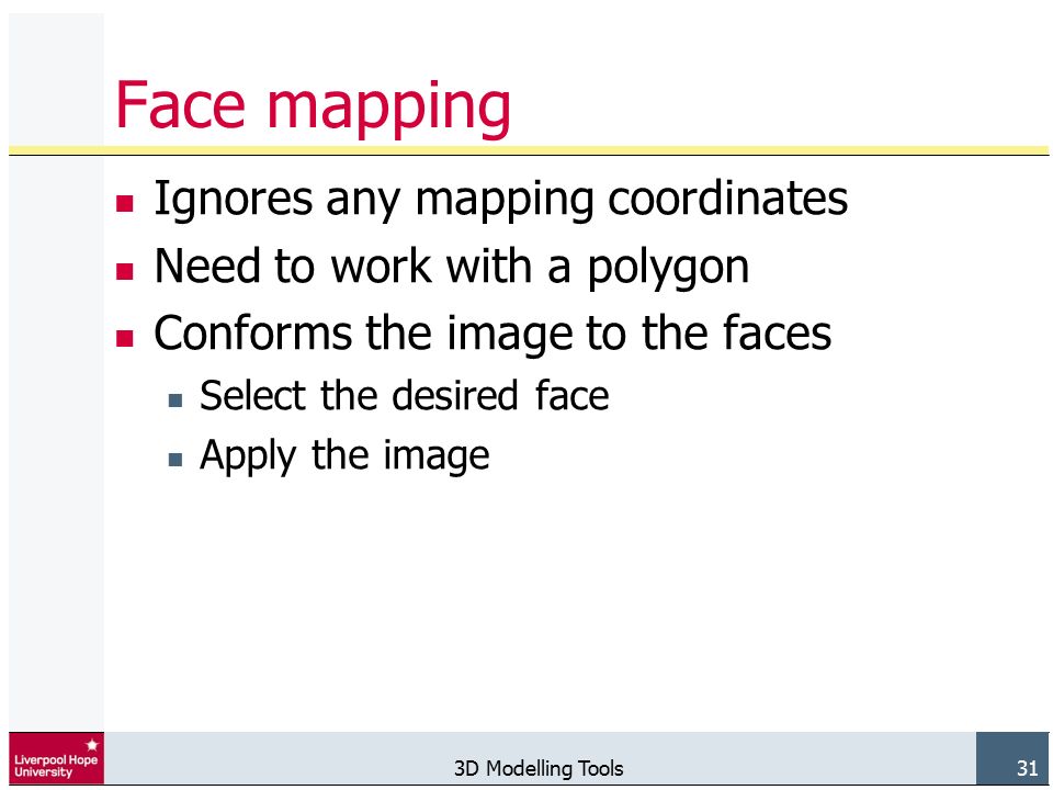 3D Modelling Tools 31 Face mapping Ignores any mapping coordinates Need to work with a polygon Conforms the image to the faces Select the desired face Apply the image