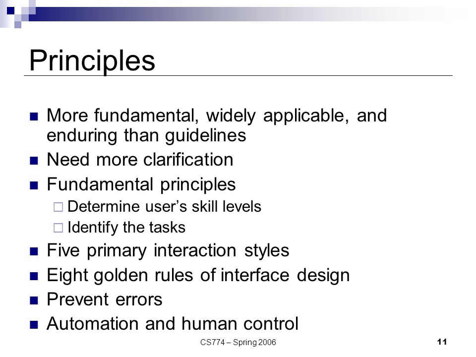 CS774 – Spring Principles More fundamental, widely applicable, and enduring than guidelines Need more clarification Fundamental principles  Determine user’s skill levels  Identify the tasks Five primary interaction styles Eight golden rules of interface design Prevent errors Automation and human control