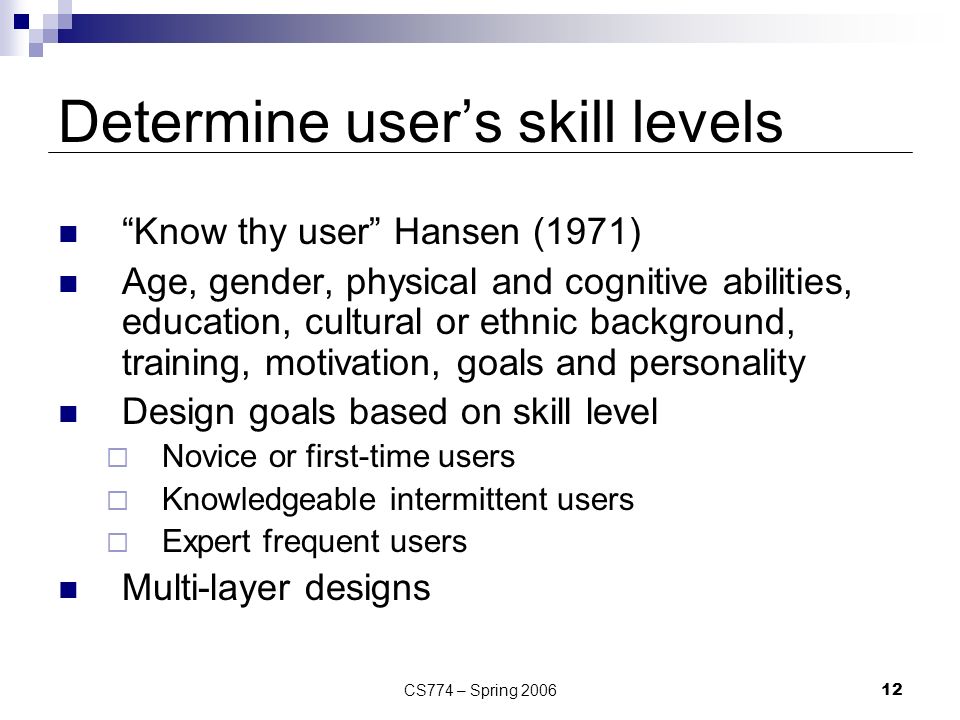 CS774 – Spring Determine user’s skill levels Know thy user Hansen (1971) Age, gender, physical and cognitive abilities, education, cultural or ethnic background, training, motivation, goals and personality Design goals based on skill level  Novice or first-time users  Knowledgeable intermittent users  Expert frequent users Multi-layer designs
