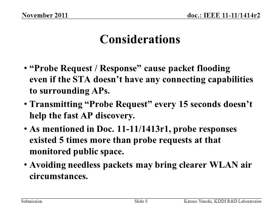 Submission doc.: IEEE 11-11/1414r2November 2011 Katsuo Yunoki, KDDI R&D LaboratoriesSlide 8 Considerations Probe Request / Response cause packet flooding even if the STA doesn’t have any connecting capabilities to surrounding APs.