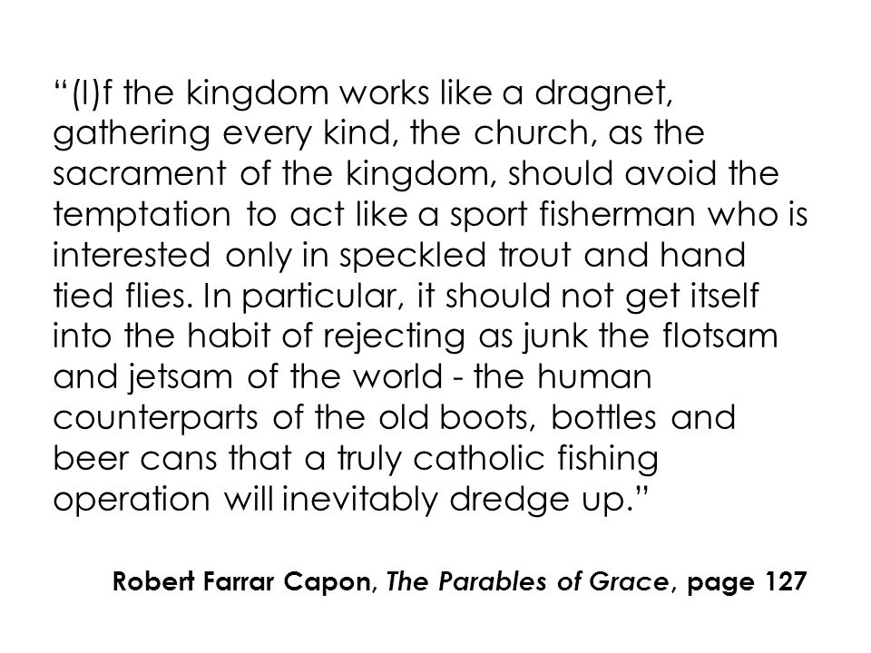 (I)f the kingdom works like a dragnet, gathering every kind, the church, as the sacrament of the kingdom, should avoid the temptation to act like a sport fisherman who is interested only in speckled trout and hand tied flies.