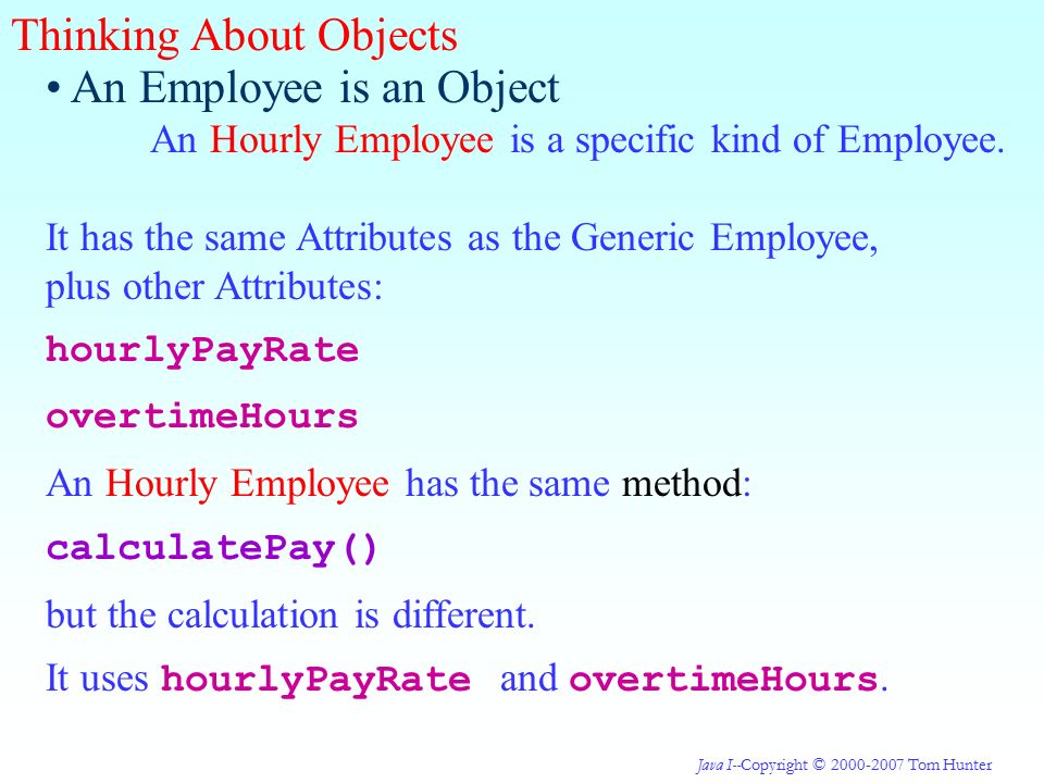 Java I--Copyright © Tom Hunter Thinking About Objects An Employee is an Object An Hourly Employee is a specific kind of Employee.