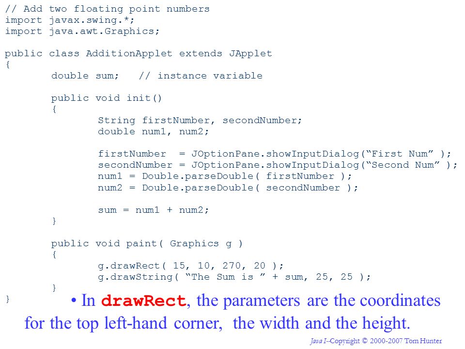 Java I--Copyright © Tom Hunter // Add two floating point numbers import javax.swing.*; import java.awt.Graphics; public class AdditionApplet extends JApplet { double sum; // instance variable public void init() { String firstNumber, secondNumber; double num1, num2; firstNumber = JOptionPane.showInputDialog( First Num ); secondNumber = JOptionPane.showInputDialog( Second Num ); num1 = Double.parseDouble( firstNumber ); num2 = Double.parseDouble( secondNumber ); sum = num1 + num2; } public void paint( Graphics g ) { g.drawRect( 15, 10, 270, 20 ); g.drawString( The Sum is + sum, 25, 25 ); } In drawRect, the parameters are the coordinates for the top left-hand corner, the width and the height.