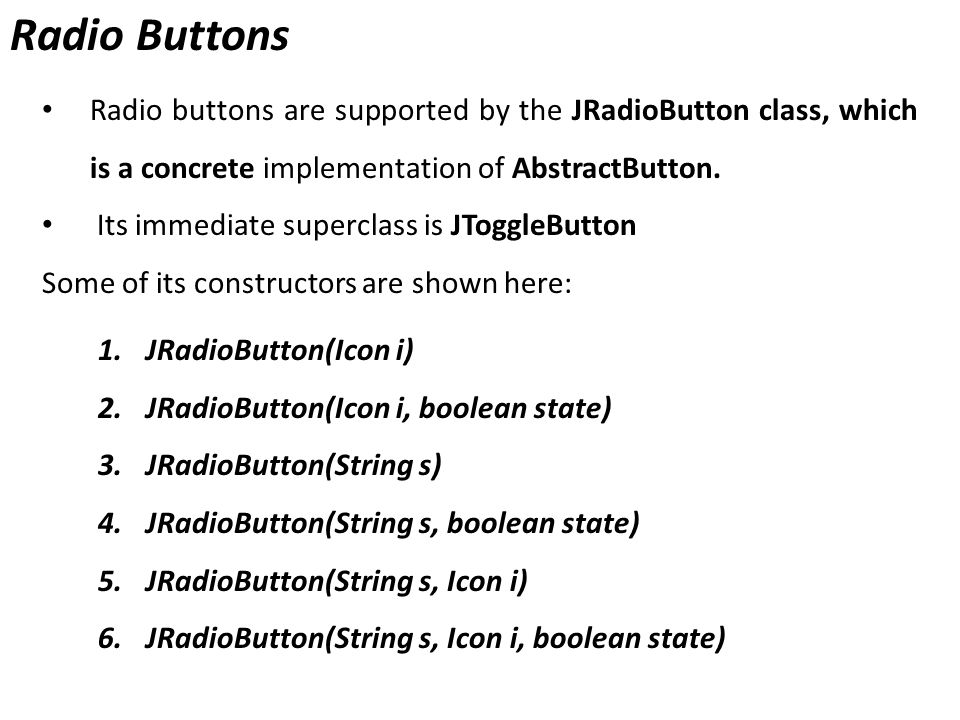 Radio Buttons Radio buttons are supported by the JRadioButton class, which is a concrete implementation of AbstractButton.