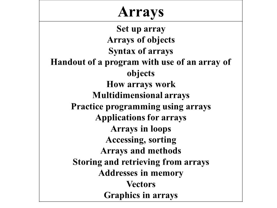 Arrays Set up array Arrays of objects Syntax of arrays Handout of a program with use of an array of objects How arrays work Multidimensional arrays Practice programming using arrays Applications for arrays Arrays in loops Accessing, sorting Arrays and methods Storing and retrieving from arrays Addresses in memory Vectors Graphics in arrays