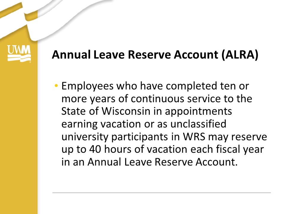 Annual Leave Reserve Account (ALRA) Employees who have completed ten or more years of continuous service to the State of Wisconsin in appointments earning vacation or as unclassified university participants in WRS may reserve up to 40 hours of vacation each fiscal year in an Annual Leave Reserve Account.