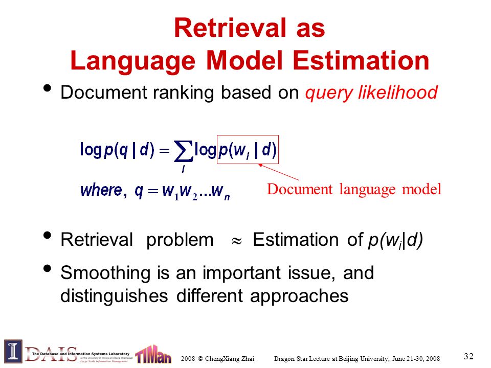 2008 © ChengXiang Zhai Dragon Star Lecture at Beijing University, June 21-30, Retrieval as Language Model Estimation Document ranking based on query likelihood Retrieval problem  Estimation of p(w i |d) Smoothing is an important issue, and distinguishes different approaches Document language model