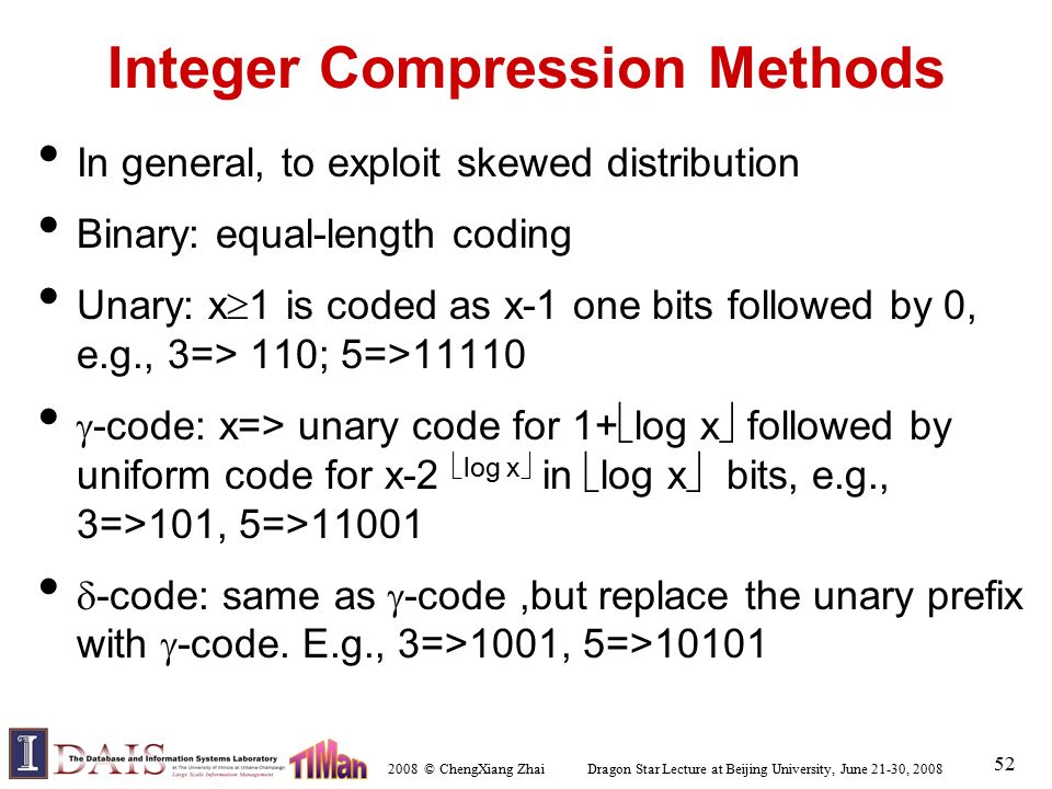 2008 © ChengXiang Zhai Dragon Star Lecture at Beijing University, June 21-30, Integer Compression Methods In general, to exploit skewed distribution Binary: equal-length coding Unary: x  1 is coded as x-1 one bits followed by 0, e.g., 3=> 110; 5=>11110  -code: x=> unary code for 1+  log x  followed by uniform code for x-2  log x  in  log x  bits, e.g., 3=>101, 5=>11001  -code: same as  -code,but replace the unary prefix with  -code.