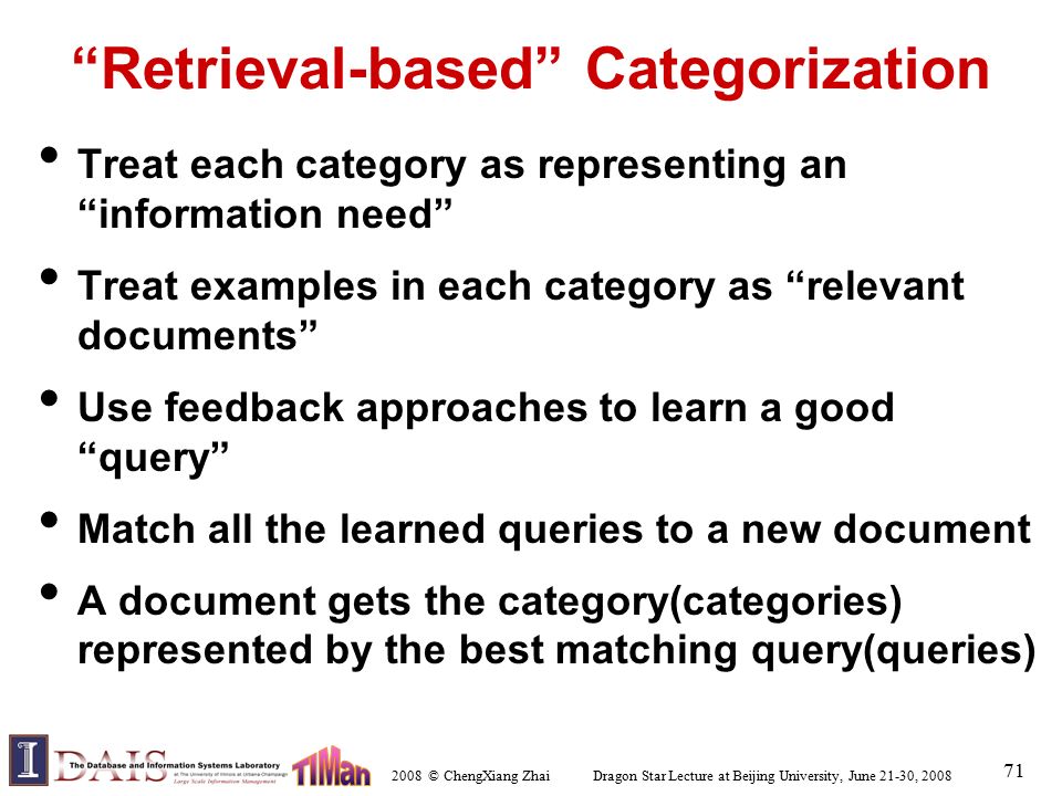 2008 © ChengXiang Zhai Dragon Star Lecture at Beijing University, June 21-30, Retrieval-based Categorization Treat each category as representing an information need Treat examples in each category as relevant documents Use feedback approaches to learn a good query Match all the learned queries to a new document A document gets the category(categories) represented by the best matching query(queries)