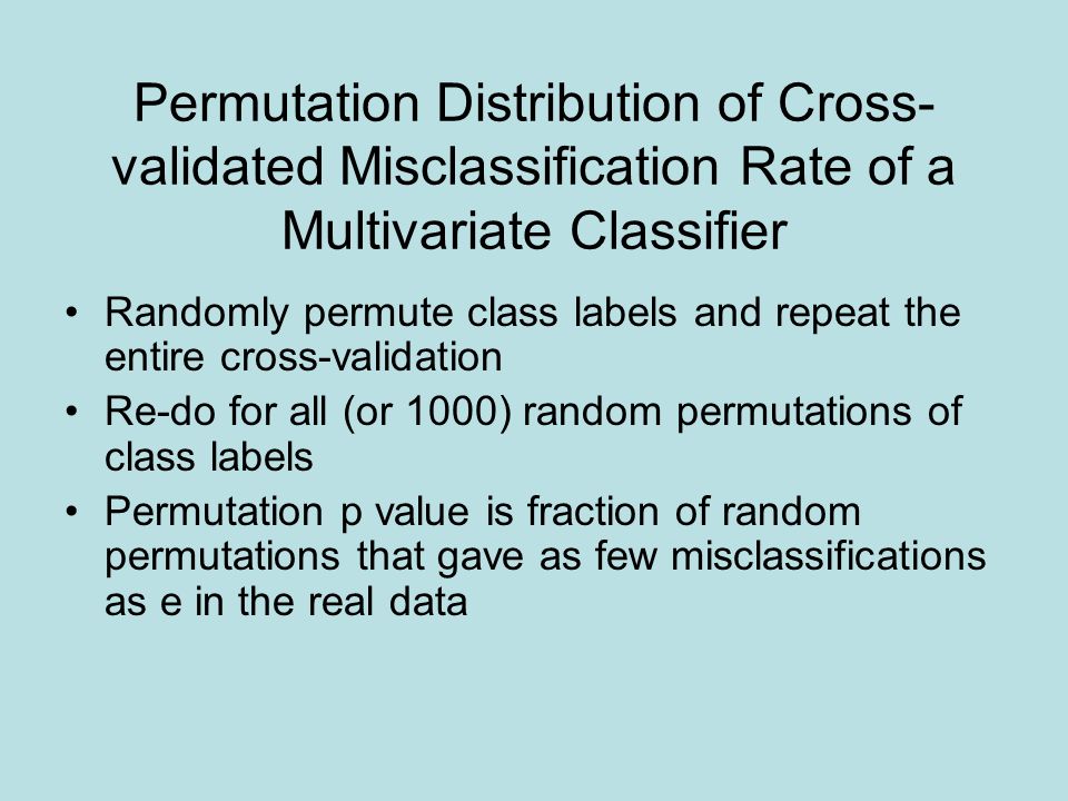 Permutation Distribution of Cross- validated Misclassification Rate of a Multivariate Classifier Randomly permute class labels and repeat the entire cross-validation Re-do for all (or 1000) random permutations of class labels Permutation p value is fraction of random permutations that gave as few misclassifications as e in the real data