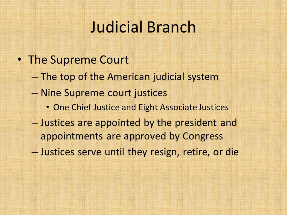 Judicial Branch The Supreme Court – The top of the American judicial system – Nine Supreme court justices One Chief Justice and Eight Associate Justices – Justices are appointed by the president and appointments are approved by Congress – Justices serve until they resign, retire, or die