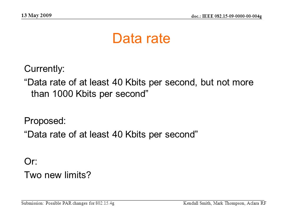 doc.: IEEE g Submission: Possible PAR changes for g 13 May 2009 Kendall Smith, Mark Thompson, Aclara RF Data rate Currently: Data rate of at least 40 Kbits per second, but not more than 1000 Kbits per second Proposed: Data rate of at least 40 Kbits per second Or: Two new limits