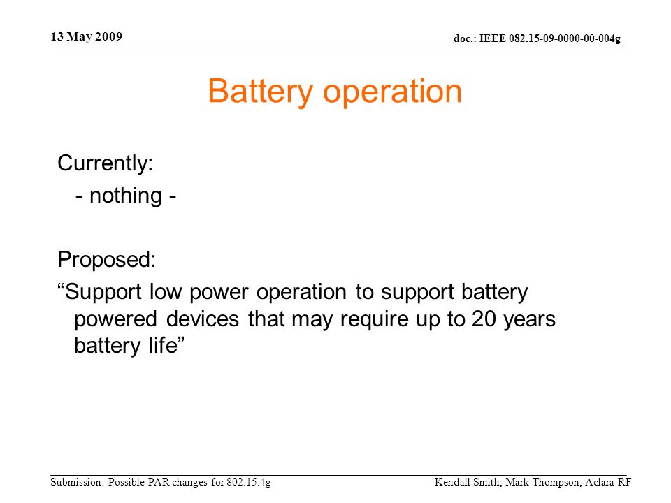 doc.: IEEE g Submission: Possible PAR changes for g 13 May 2009 Kendall Smith, Mark Thompson, Aclara RF Battery operation Currently: - nothing - Proposed: Support low power operation to support battery powered devices that may require up to 20 years battery life