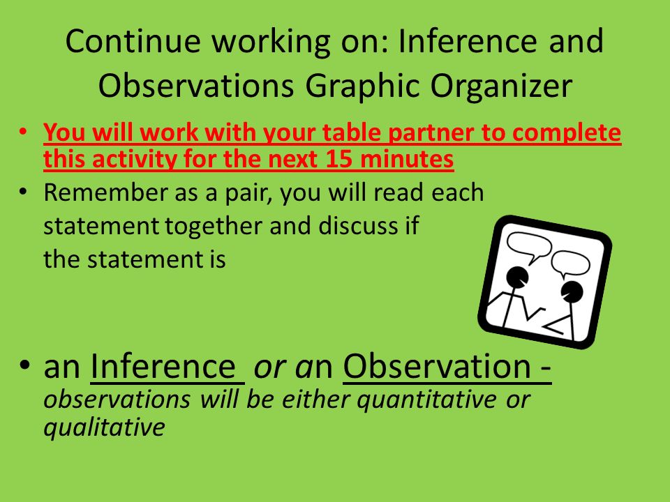 Continue working on: Inference and Observations Graphic Organizer You will work with your table partner to complete this activity for the next 15 minutes Remember as a pair, you will read each statement together and discuss if the statement is an Inference or an Observation - observations will be either quantitative or qualitative