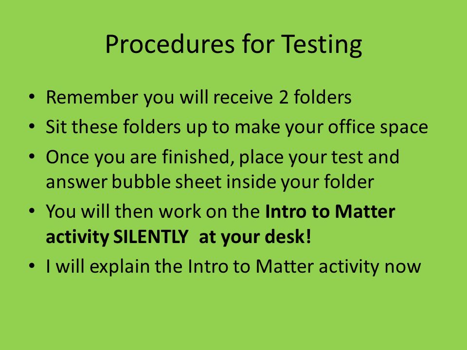 Procedures for Testing Remember you will receive 2 folders Sit these folders up to make your office space Once you are finished, place your test and answer bubble sheet inside your folder You will then work on the Intro to Matter activity SILENTLY at your desk.