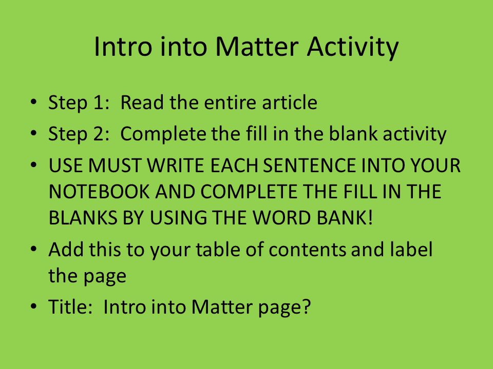Intro into Matter Activity Step 1: Read the entire article Step 2: Complete the fill in the blank activity USE MUST WRITE EACH SENTENCE INTO YOUR NOTEBOOK AND COMPLETE THE FILL IN THE BLANKS BY USING THE WORD BANK.