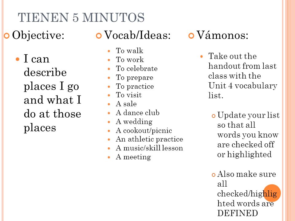 TIENEN 5 MINUTOS Objective: I can describe places I go and what I do at those places Vocab/Ideas: To walk To work To celebrate To prepare To practice To visit A sale A dance club A wedding A cookout/picnic An athletic practice A music/skill lesson A meeting Vámonos: Take out the handout from last class with the Unit 4 vocabulary list.