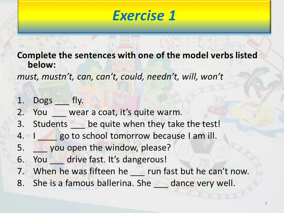 Complete the sentences with one of the model verbs listed below: must, mustn’t, can, can’t, could, needn’t, will, won’t 1.Dogs ___ fly.
